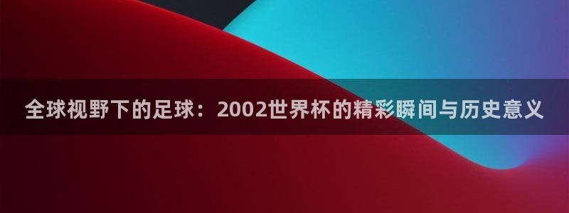 世界杯预选赛：全球视野下的足球：2002世界杯的精彩瞬间与历史意义